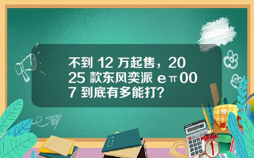 不到 12 万起售，2025 款东风奕派 eπ007 到底有多能打？