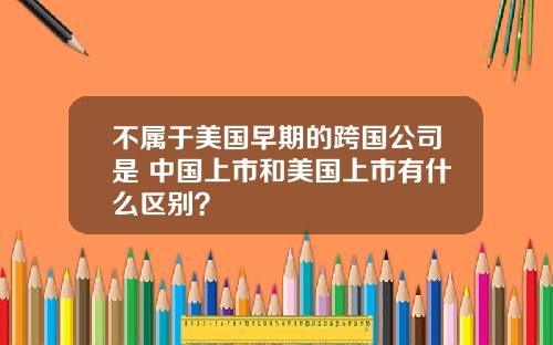 不属于美国早期的跨国公司是 中国上市和美国上市有什么区别？