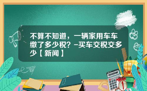 不算不知道，一辆家用车车缴了多少税？-买车交税交多少【新闻】