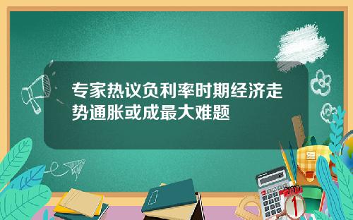 专家热议负利率时期经济走势通胀或成最大难题