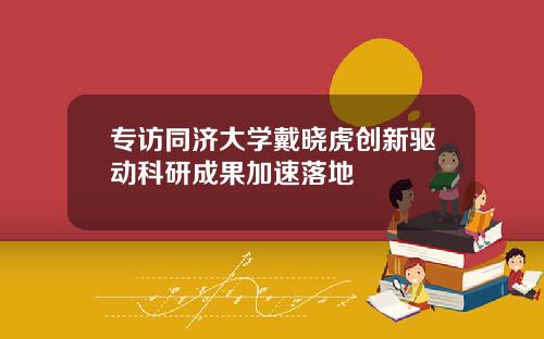 专访同济大学戴晓虎创新驱动科研成果加速落地