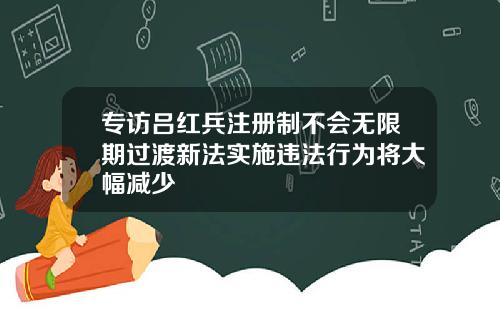 专访吕红兵注册制不会无限期过渡新法实施违法行为将大幅减少