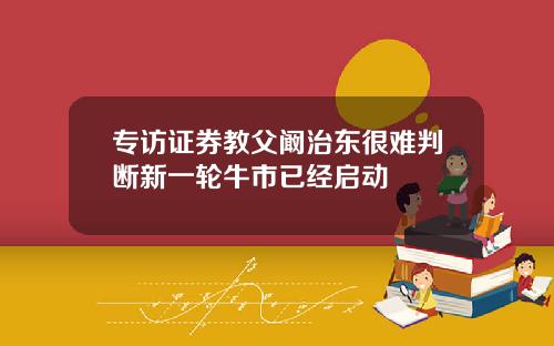 专访证券教父阚治东很难判断新一轮牛市已经启动