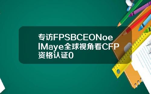 专访FPSBCEONoelMaye全球视角看CFP资格认证0