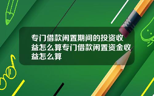 专门借款闲置期间的投资收益怎么算专门借款闲置资金收益怎么算