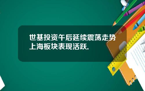 世基投资午后延续震荡走势上海板块表现活跃.