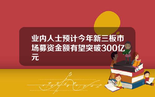 业内人士预计今年新三板市场募资金额有望突破300亿元