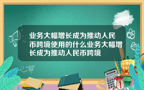 业务大幅增长成为推动人民币跨境使用的什么业务大幅增长成为推动人民币跨境