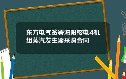 东方电气签署海阳核电4机组蒸汽发生器采购合同
