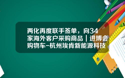 两化再度联手签单，向34家海外客户采购商品｜进博会购物车-杭州埃肯新能源科技有限公司.