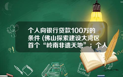 个人向银行贷款100万的条件 (佛山探索建设大湾区首个“岭南非遗天地”；个人最高可贷100万！佛山公积金支持高层次人才购房｜听佛山)