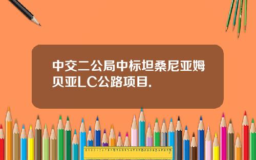 中交二公局中标坦桑尼亚姆贝亚LC公路项目.