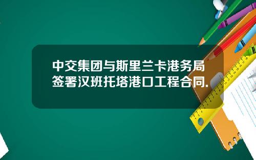 中交集团与斯里兰卡港务局签署汉班托塔港口工程合同.