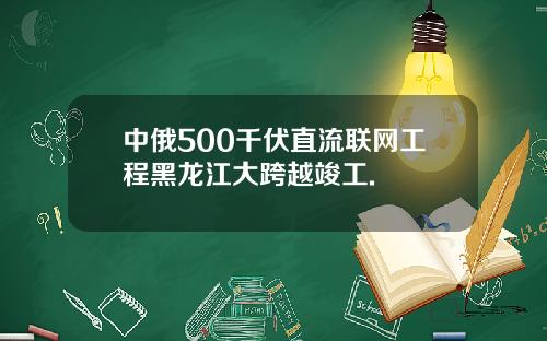 中俄500千伏直流联网工程黑龙江大跨越竣工.