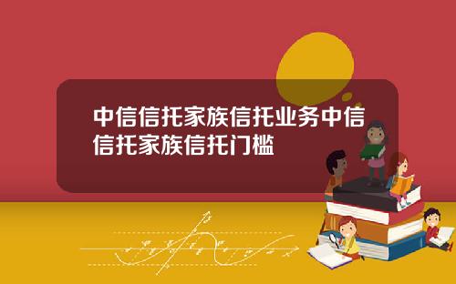 中信信托家族信托业务中信信托家族信托门槛