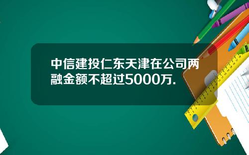 中信建投仁东天津在公司两融金额不超过5000万.