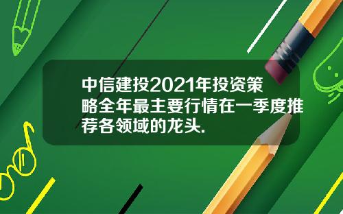 中信建投2021年投资策略全年最主要行情在一季度推荐各领域的龙头.
