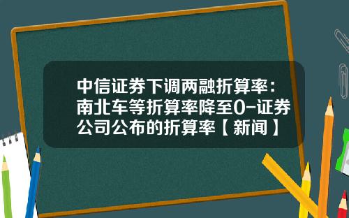 中信证券下调两融折算率：南北车等折算率降至0-证券公司公布的折算率【新闻】