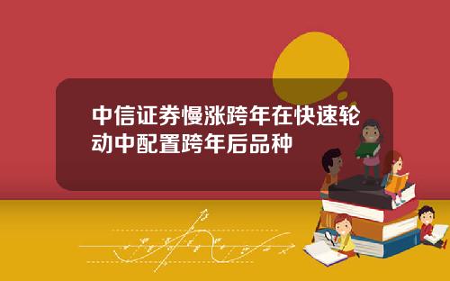 中信证券慢涨跨年在快速轮动中配置跨年后品种
