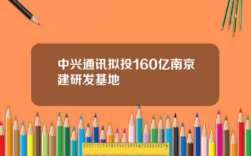 中兴通讯拟投160亿南京建研发基地