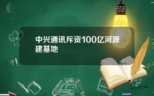 中兴通讯斥资100亿河源建基地