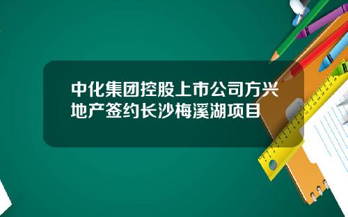 中化集团控股上市公司方兴地产签约长沙梅溪湖项目