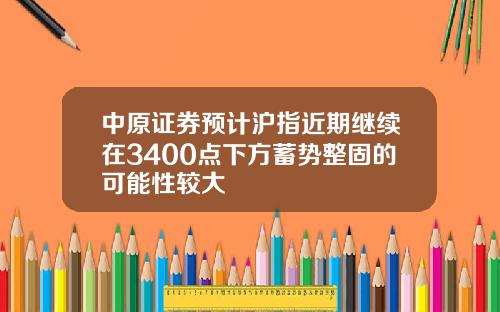 中原证券预计沪指近期继续在3400点下方蓄势整固的可能性较大