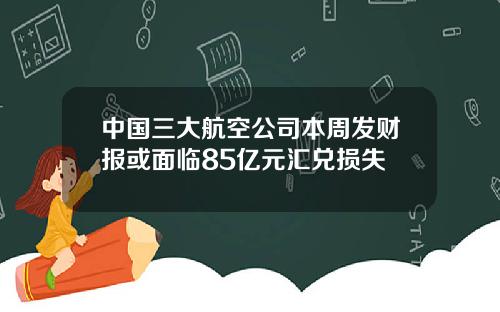 中国三大航空公司本周发财报或面临85亿元汇兑损失