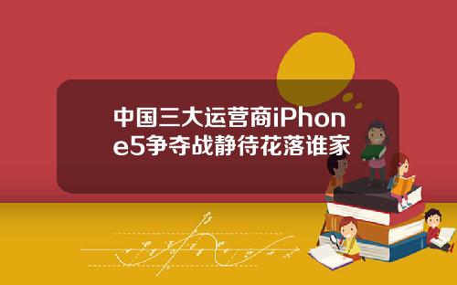 中国三大运营商iPhone5争夺战静待花落谁家