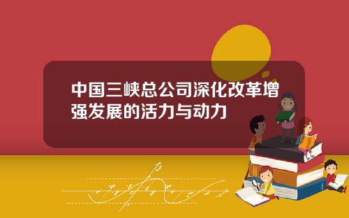中国三峡总公司深化改革增强发展的活力与动力