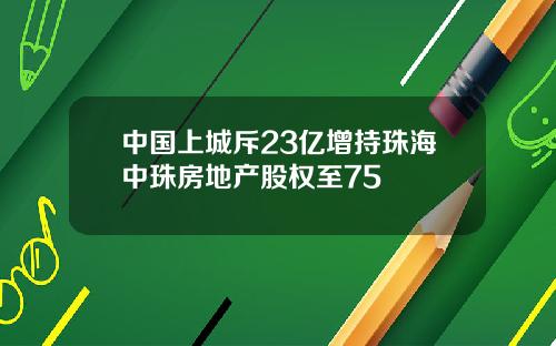 中国上城斥23亿增持珠海中珠房地产股权至75
