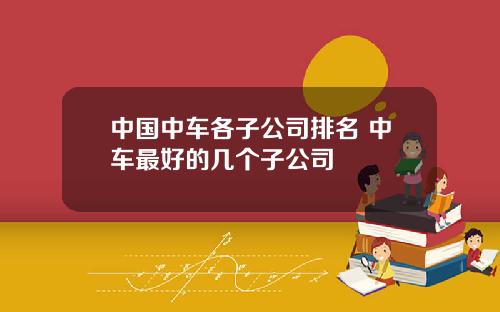 中国中车各子公司排名 中车最好的几个子公司