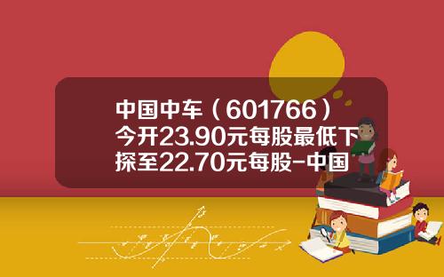 中国中车（601766）今开23.90元每股最低下探至22.70元每股-中国中车股票多少钱【新闻】