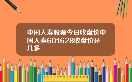中国人寿股票今日收盘价中国人寿601628收盘价是几多