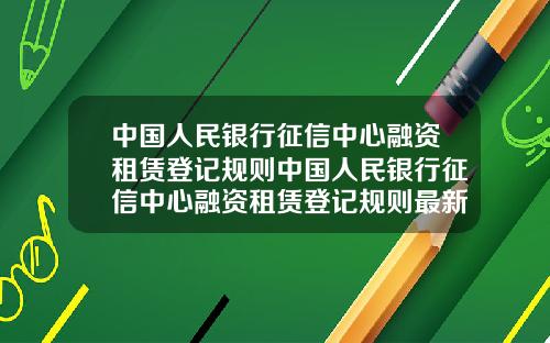 中国人民银行征信中心融资租赁登记规则中国人民银行征信中心融资租赁登记规则最新