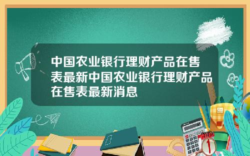中国农业银行理财产品在售表最新中国农业银行理财产品在售表最新消息