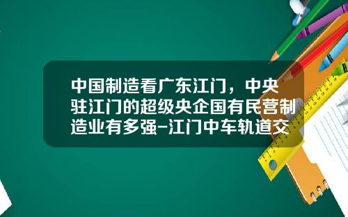 中国制造看广东江门，中央驻江门的超级央企国有民营制造业有多强-江门中车轨道交通装备股份有限公司【新闻】.