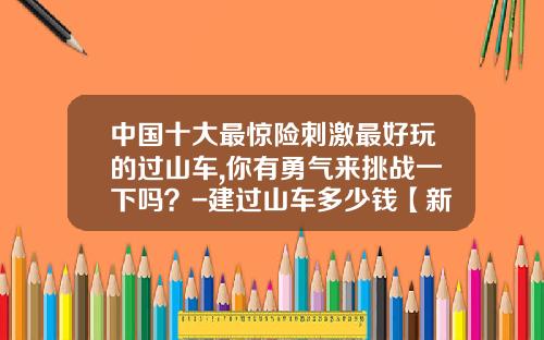 中国十大最惊险刺激最好玩的过山车,你有勇气来挑战一下吗？-建过山车多少钱【新闻】.