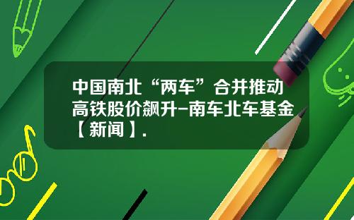 中国南北“两车”合并推动高铁股价飙升-南车北车基金【新闻】.