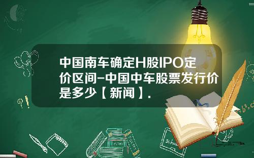 中国南车确定H股IPO定价区间-中国中车股票发行价是多少【新闻】.
