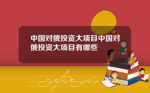 中国对俄投资大项目中国对俄投资大项目有哪些