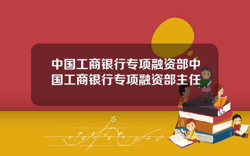 中国工商银行专项融资部中国工商银行专项融资部主任