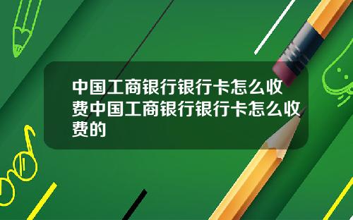 中国工商银行银行卡怎么收费中国工商银行银行卡怎么收费的
