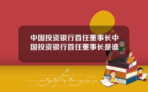 中国投资银行首任董事长中国投资银行首任董事长是谁