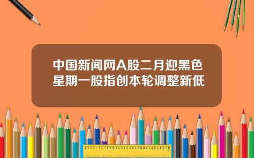 中国新闻网A股二月迎黑色星期一股指创本轮调整新低