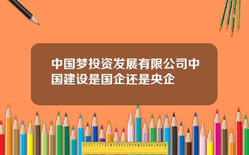 中国梦投资发展有限公司中国建设是国企还是央企