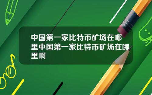 中国第一家比特币矿场在哪里中国第一家比特币矿场在哪里啊