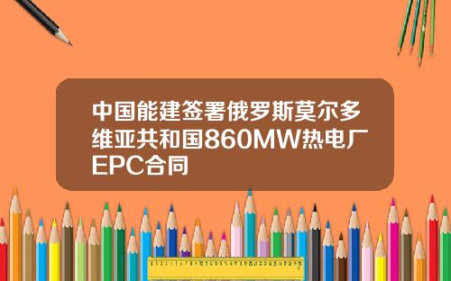 中国能建签署俄罗斯莫尔多维亚共和国860MW热电厂EPC合同