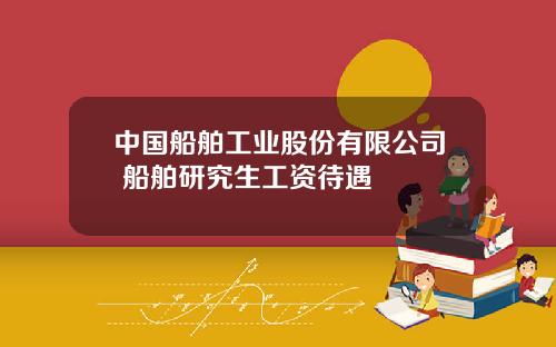 中国船舶工业股份有限公司 船舶研究生工资待遇