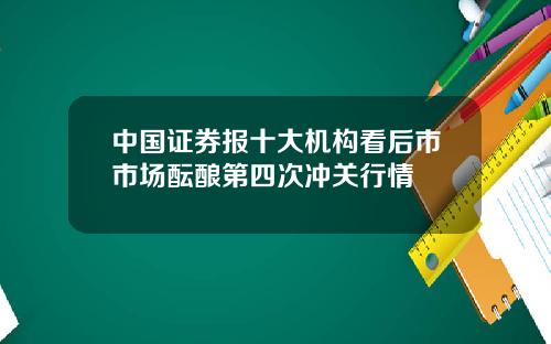 中国证券报十大机构看后市市场酝酿第四次冲关行情